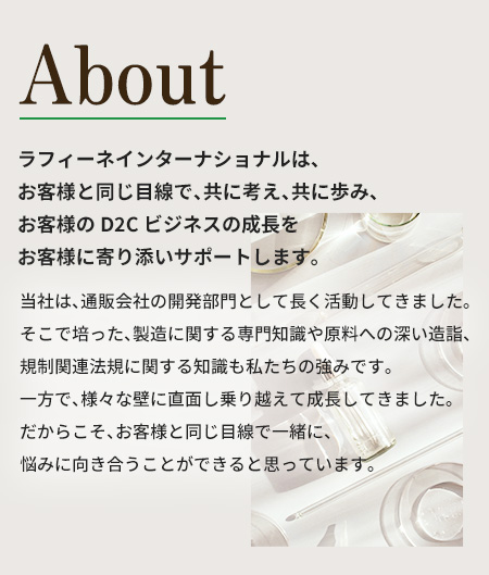 ラフィーネインターナショナルは、お客様と同じ目線で、
      共に考え、共に歩み、お客様のD2Cビジネスの成長を
      お客様に寄り添いサポートします。
      